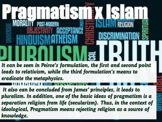 It can be seen in Peirce’s formulation, the first and second point
leads to relativism, while the third formulation’s means to
eradicate the metaphysics.
It also can be concluded from James’ principles, it leads to
pluralism. In addition, one of the basic ideas of pragmatism is a
separation religion from life (secularism). Thus, in the context of
ideological, Pragmatism means rejecting religion as a source of
knowledge.
Pragmatismx Islam
 