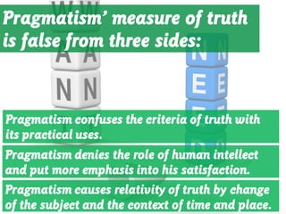 Pragmatism’ measure of truth
is false from three sides:
Pragmatism confuses the criteria of truth with
its practical uses.
Pragmatism denies the role of human intellect
and put more emphasis into his satisfaction.
Pragmatism causes relativity of truth by change
of the subject and the context of time and place.
 