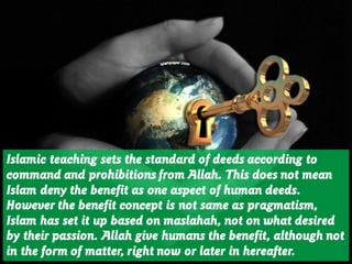 Islamic teaching sets the standard of deeds according to
command and prohibitions from Allah. This does not mean
Islam deny the benefit as one aspect of human deeds.
However the benefit concept is not same as pragmatism,
Islam has set it up based on maslahah, not on what desired
by their passion. Allah give humans the benefit, although not
in the form of matter, right now or later in hereafter.
 