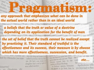 Pragmatism:any approach that emphasizes what can be done in
the actual world rather than in an ideal world
a beliefs that the truth or value of a doctrine
depending on its application for the benefit of man
the set of belief that the truth cannot be realized except
by practicing it. Their standard of truthful is the
effectiveness and its success, their measure is by choose
which has more effectiveness, succession, and benefit.
etc…
 