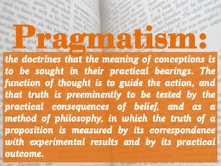Pragmatism:the doctrines that the meaning of conceptions is
to be sought in their practical bearings. The
function of thought is to guide the action, and
that truth is preeminently to be tested by the
practical consequences of belief, and as a
method of philosophy, in which the truth of a
proposition is measured by its correspondence
with experimental results and by its practical
outcome.
 