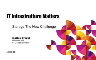 IT Infrastrutture Matters
Storage The New Challenge
Matteo Bregni
IBM Italia SpA
STG sales specialist
 
