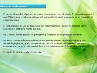 ¿Qué es el funcionalismo?
El funcionalismo fue el primer sistema norteamericano de psicología. Su desarrollo comenzó
con William james. La fuerza original del funcionalismo provino en parte de su oposición al
estructuralismo.
El funcionalismo es una de las propuestas más importantes que se ha ofrecido como
solución del problema mente-cuerpo.
De la misma forma, estudia los propósitos y funciones de los procesos mentales.
Para esta corriente de pensamiento, es necesario múltiples niveles de análisis y una
metodología flexible, por lo que nos sirven tanto la introspección, como el método
experimental, como el método de inferir actividades mentales (el método comparativo).
El objeto de estudio era la consciencia.
 