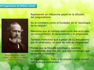 El Pragmatismo de William James
Representó un influyente papel en la difusión
del pragmatismo.
Se le considera como el fundador de la "psicología
de la religión“.
Menciona que el hombre está entre dos actitudes
de conocimiento: El racionalismo y el empirismo.
También menciona que a pesar de su entusiasmo
por el empirismo, no deja de lado su religiosidad.
Piensa que la filosofía satisfaga a nuestras
necesidades, que sea útil, que nos convenga, que
se ajuste a nosotros.
El Pragmatismo. Trata a la religión y a los hechos
con análoga cordialidad.
“Pragmatismo: Un nuevo
nombre para algunos antiguos
modos de pensar”
 