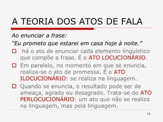11
A TEORIA DOS ATOS DE FALA
Ao enunciar a frase:
“Eu prometo que estarei em casa hoje à noite.”
 há o ato de enunciar cada elemento linguístico
que compõe a frase. É o ATO LOCUCIONÁRIO.
 Em paralelo, no momento em que se enuncia,
realiza-se o ato de promessa. É o ATO
ILOCUCIONÁRIO: se realiza na linguagem.
 Quando se enuncia, o resultado pode ser de
ameaça, agrado ou desagrado. Trata-se do ATO
PERLOCUCIONÁRIO: um ato que não se realiza
na linguagem, mas pela linguagem.
 