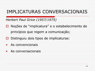 14
IMPLICATURAS CONVERSACIONAIS
Herbert Paul Grice (1957/1975)
 Noções de “implicatura” e o estabelecimento de
princípios que regem a comunicação;
 Distinguiu dois tipos de implicaturas:
• As convencionais
• As conversacionais
 