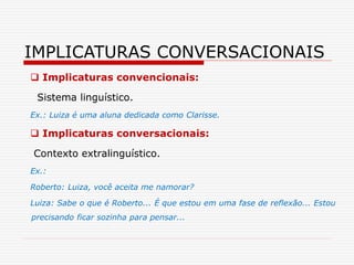  Implicaturas convencionais:
Sistema linguístico.
Ex.: Luiza é uma aluna dedicada como Clarisse.
 Implicaturas conversacionais:
Contexto extralinguístico.
Ex.:
Roberto: Luiza, você aceita me namorar?
Luiza: Sabe o que é Roberto... É que estou em uma fase de reflexão... Estou
precisando ficar sozinha para pensar...
IMPLICATURAS CONVERSACIONAIS
 