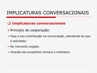  Implicaturas conversacionais
• Princípio de cooperação:
 Faça a sua contribuição na conversação, atendendo ao que
é solicitado;
 No momento exigido;
 Visando aos propósitos comuns e imediatos.
IMPLICATURAS CONVERSACIONAIS
 