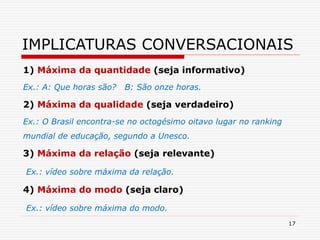 1) Máxima da quantidade (seja informativo)
Ex.: A: Que horas são? B: São onze horas.
2) Máxima da qualidade (seja verdadeiro)
Ex.: O Brasil encontra-se no octogésimo oitavo lugar no ranking
mundial de educação, segundo a Unesco.
3) Máxima da relação (seja relevante)
Ex.: vídeo sobre máxima da relação.
4) Máxima do modo (seja claro)
Ex.: vídeo sobre máxima do modo.
17
IMPLICATURAS CONVERSACIONAIS
 