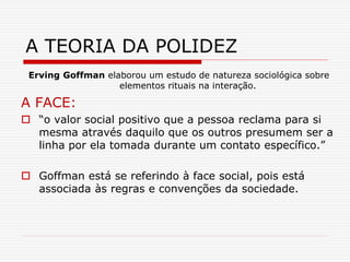 Erving Goffman elaborou um estudo de natureza sociológica sobre
elementos rituais na interação.
A FACE:
 “o valor social positivo que a pessoa reclama para si
mesma através daquilo que os outros presumem ser a
linha por ela tomada durante um contato específico.”
 Goffman está se referindo à face social, pois está
associada às regras e convenções da sociedade.
A TEORIA DA POLIDEZ
 
