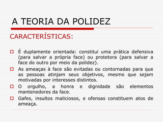 CARACTERÍSTICAS:
 É duplamente orientada: constitui uma prática defensiva
(para salvar a própria face) ou protetora (para salvar a
face do outro por meio da polidez).
 As ameaças à face são evitadas ou contornadas para que
as pessoas atinjam seus objetivos, mesmo que sejam
motivadas por interesses distintos.
 O orgulho, a honra e dignidade são elementos
mantenedores da face.
 Gafes, insultos maliciosos, e ofensas constituem atos de
ameaça.
A TEORIA DA POLIDEZ
 