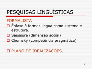 2
PESQUISAS LINGUÍSTICAS
FORMALISTA
 Ênfase à forma: língua como sistema e
estrutura.
 Saussure (dimensão social)
 Chomsky (competência pragmática)
 PLANO DE IDEALIZAÇÕES.
 