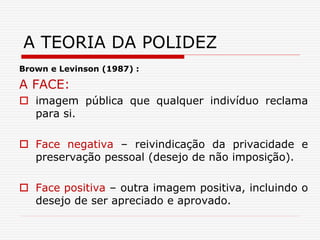 Brown e Levinson (1987) :
A FACE:
 imagem pública que qualquer indivíduo reclama
para si.
 Face negativa – reivindicação da privacidade e
preservação pessoal (desejo de não imposição).
 Face positiva – outra imagem positiva, incluindo o
desejo de ser apreciado e aprovado.
A TEORIA DA POLIDEZ
 