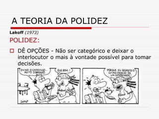 Lakoff (1973)
POLIDEZ:
 DÊ OPÇÕES - Não ser categórico e deixar o
interlocutor o mais à vontade possível para tomar
decisões.
A TEORIA DA POLIDEZ
 