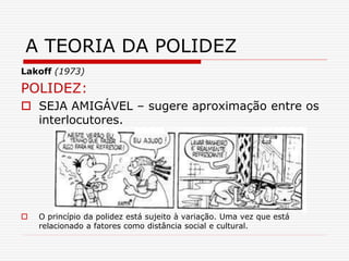 Lakoff (1973)
POLIDEZ:
 SEJA AMIGÁVEL – sugere aproximação entre os
interlocutores.
 O princípio da polidez está sujeito à variação. Uma vez que está
relacionado a fatores como distância social e cultural.
A TEORIA DA POLIDEZ
 