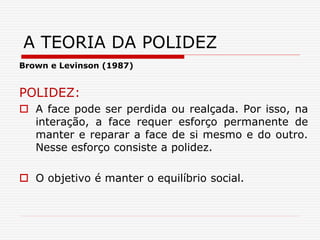 Brown e Levinson (1987)
POLIDEZ:
 A face pode ser perdida ou realçada. Por isso, na
interação, a face requer esforço permanente de
manter e reparar a face de si mesmo e do outro.
Nesse esforço consiste a polidez.
 O objetivo é manter o equilíbrio social.
A TEORIA DA POLIDEZ
 