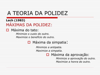 Lech (1983)
MÁXIMAS DA POLIDEZ:
 Máxima do tato:
Minimize o custo do outro.
Maximize o benefício do outro.
 Máxima da simpatia:
Minimize a antipatia.
Maximize a simpatia.
 Máxima da aprovação:
Minimize a aprovação do outro.
Maximize a honra do outro.
A TEORIA DA POLIDEZ
 
