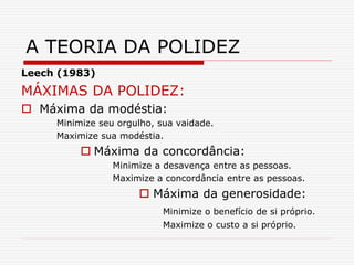 Leech (1983)
MÁXIMAS DA POLIDEZ:
 Máxima da modéstia:
Minimize seu orgulho, sua vaidade.
Maximize sua modéstia.
 Máxima da concordância:
Minimize a desavença entre as pessoas.
Maximize a concordância entre as pessoas.
 Máxima da generosidade:
Minimize o benefício de si próprio.
Maximize o custo a si próprio.
A TEORIA DA POLIDEZ
 