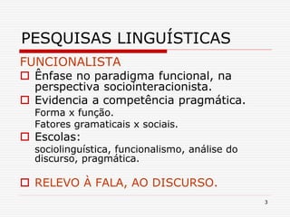 3
PESQUISAS LINGUÍSTICAS
FUNCIONALISTA
 Ênfase no paradigma funcional, na
perspectiva sociointeracionista.
 Evidencia a competência pragmática.
Forma x função.
Fatores gramaticais x sociais.
 Escolas:
sociolinguística, funcionalismo, análise do
discurso, pragmática.
 RELEVO À FALA, AO DISCURSO.
 