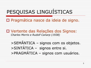 5
PESQUISAS LINGUÍSTICAS
 Pragmática nasce da ideia de signo.
 Vertente das Relações dos Signos:
Charles Morris e Rudolf Canarp (1938)
>SEMÂNTICA – signos com os objetos.
>SINTÁTICA – signos entre si.
>PRAGMÁTICA – signos com usuários.
 