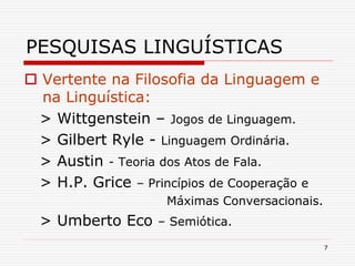 7
PESQUISAS LINGUÍSTICAS
 Vertente na Filosofia da Linguagem e
na Linguística:
> Wittgenstein – Jogos de Linguagem.
> Gilbert Ryle - Linguagem Ordinária.
> Austin - Teoria dos Atos de Fala.
> H.P. Grice – Princípios de Cooperação e
Máximas Conversacionais.
> Umberto Eco – Semiótica.
 