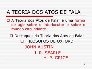 9
A TEORIA DOS ATOS DE FALA
 A Teoria dos Atos de Fala é uma forma
de agir sobre o interlocutor e sobre o
mundo circundante.
 Destaques da Teoria dos Atos da Fala:
 FILÓSOFOS DE OXFORD
JOHN AUSTIN
J. R. SEARLE
H. P. GRICE
 