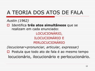 10
A TEORIA DOS ATOS DE FALA
Austin (1962)
 Identifica três atos simultâneos que se
realizam em cada enunciado:
LOCUCIONÁRIO,
ILOCUCIONÁRIO E
PERLOCUCIONÁRIO
(locucionar=pronunciar, articular, expressar)
 Postula que todo ato de fala é ao mesmo tempo
locucionário, ilocucionário e perlocucionário.
 