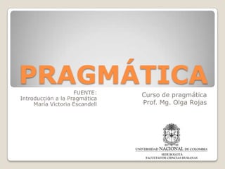 PRAGMÁTICA
FUENTE:
Introducción a la Pragmática
María Victoria Escandell

Curso de pragmática
Prof. Mg. Olga Rojas

 
