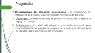 Pragmática
 Discursivização das categorias enunciativas - os mecanismos de
instauração de pessoas, espaços e tempos no enunciado são dois:
A. Debreagem - operação em que se projeta no enunciado a pessoa, o
espaço e o tempo.
B. Embreagem - é o efeito de retorno à enunciação, produzido pela
neutralização das categorias de pessoa e/ou espaço e/ou tempo, pela
denegação, assim da instância do enunciado.
 