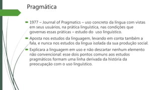 Pragmática
 1977 – Journal of Pragmatics – uso concreto da língua com vistas
em seus usuários, na prática linguística, nas condições que
governas essas práticas – estudo do uso linguístico.
 Aposta nos estudos da linguagem, levando em conta também a
fala, e nunca nos estudos da língua isolada da sua produção social.
 Explicara a linguagem em uso e não descartar nenhum elemento
não convencional: esse dois pontos comuns aos estudos
pragmáticos formam uma linha derivada da história da
preocupação com o uso linguístico.
 