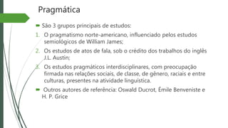 Pragmática
 São 3 grupos principais de estudos:
1. O pragmatismo norte-americano, influenciado pelos estudos
semiológicos de William James;
2. Os estudos de atos de fala, sob o crédito dos trabalhos do inglês
J.L. Austin;
3. Os estudos pragmáticos interdisciplinares, com preocupação
firmada nas relações sociais, de classe, de gênero, raciais e entre
culturas, presentes na atividade linguística.
 Outros autores de referência: Oswald Ducrot, Émile Benveniste e
H. P. Grice
 