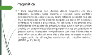 Pragmática
 " Para pragmatistas que utilizam dados empíricos em seus
trabalhos, questões sobre racismo e sexismo, sobre conflitos
socioeconômicos, sobre ética ou sobre relações de poder não são
mais consideradas como detalhes surgidos ao acaso em pesquisas
centradas na língua e pela língua. Ao contrário, a Pragmática está
defendendo um quadro de pesquisa sobre, para e com os sujeitos
sociais; um quadro metodológico que permita aos pesquisadores e
pesquisadoras interagirem integralmente com suas informantes e
seus informantes, discutir com elas e eles seus interesses e avaliar
a repercussão de afirmações conclusivas do trabalho teórico."
(PINTO, p. 75, 2012)
 