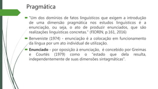 Pragmática
 "Um dos domínios de fatos linguísticos que exigem a introdução
de uma dimensão pragmática nos estudos linguísticos é a
enunciação, ou seja, o ato de produzir enunciados, que são
realizações linguísticas concretas." (FIORIN, p.161, 2016)
 Benveniste (1974) - enunciação é a colocação em funcionamento
da língua por um ato individual de utilização.
 Enunciado - por oposição à enunciação, é concebido por Greimas
e Courtés (1979) como o "estado que dela resulta,
independentemente de suas dimensões sintagmáticas".
 