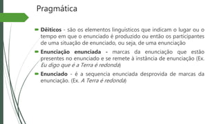 Pragmática
 Dêiticos - são os elementos linguísticos que indicam o lugar ou o
tempo em que o enunciado é produzido ou então os participantes
de uma situação de enunciado, ou seja, de uma enunciação
 Enunciação enunciada - marcas da enunciação que estão
presentes no enunciado e se remete à instância de enunciação (Ex.
Eu digo que é a Terra é redonda)
 Enunciado - é a sequencia enunciada desprovida de marcas da
enunciação. (Ex. A Terra é redonda)
 