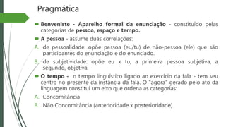 Pragmática
 Benveniste - Aparelho formal da enunciação - constituído pelas
categorias de pessoa, espaço e tempo.
 A pessoa - assume duas correlações:
A. de pessoalidade: opõe pessoa (eu/tu) de não-pessoa (ele) que são
participantes do enunciação e do enunciado.
B. de subjetividade: opõe eu x tu, a primeira pessoa subjetiva, a
segundo, objetiva.
 O tempo - o tempo linguístico ligado ao exercício da fala - tem seu
centro no presente da instância da fala. O "agora" gerado pelo ato da
linguagem constitui um eixo que ordena as categorias:
A. Concomitância
B. Não Concomitância (anterioridade x posterioridade)
 