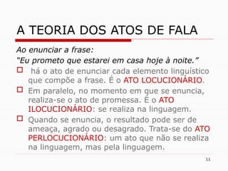 11
A TEORIA DOS ATOS DE FALA
Ao enunciar a frase:
“Eu prometo que estarei em casa hoje à noite.”
 há o ato de enunciar cada elemento linguístico
que compõe a frase. É o ATO LOCUCIONÁRIO.
 Em paralelo, no momento em que se enuncia,
realiza-se o ato de promessa. É o ATO
ILOCUCIONÁRIO: se realiza na linguagem.
 Quando se enuncia, o resultado pode ser de
ameaça, agrado ou desagrado. Trata-se do ATO
PERLOCUCIONÁRIO: um ato que não se realiza
na linguagem, mas pela linguagem.
 