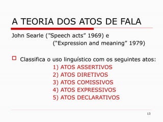13
A TEORIA DOS ATOS DE FALA
John Searle (“Speech acts” 1969) e
(“Expression and meaning” 1979)
 Classifica o uso linguístico com os seguintes atos:
1) ATOS ASSERTIVOS
2) ATOS DIRETIVOS
3) ATOS COMISSIVOS
4) ATOS EXPRESSIVOS
5) ATOS DECLARATIVOS
 