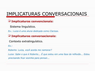  Implicaturas convencionais:
Sistema linguístico.
Ex.: Luiza é uma aluna dedicada como Clarisse.
 Implicaturas conversacionais:
Contexto extralinguístico.
Ex.:
Roberto: Luiza, você aceita me namorar?
Luiza: Sabe o que é Roberto... É que estou em uma fase de reflexão... Estou
precisando ficar sozinha para pensar...
IMPLICATURAS CONVERSACIONAIS
 