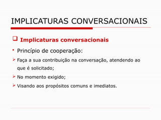  Implicaturas conversacionais
• Princípio de cooperação:
 Faça a sua contribuição na conversação, atendendo ao
que é solicitado;
 No momento exigido;
 Visando aos propósitos comuns e imediatos.
IMPLICATURAS CONVERSACIONAIS
 