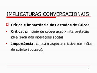  Crítica e importância dos estudos de Grice:
• Crítica: princípio de cooperação> interpretação
idealizada das interações sociais.
• Importância: coloca o aspecto criativo nas mãos
do sujeito (pessoa).
18
IMPLICATURAS CONVERSACIONAIS
 