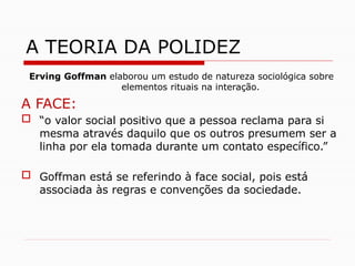 Erving Goffman elaborou um estudo de natureza sociológica sobre
elementos rituais na interação.
A FACE:
 “o valor social positivo que a pessoa reclama para si
mesma através daquilo que os outros presumem ser a
linha por ela tomada durante um contato específico.”
 Goffman está se referindo à face social, pois está
associada às regras e convenções da sociedade.
A TEORIA DA POLIDEZ
 