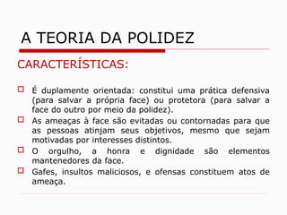 CARACTERÍSTICAS:
 É duplamente orientada: constitui uma prática defensiva
(para salvar a própria face) ou protetora (para salvar a
face do outro por meio da polidez).
 As ameaças à face são evitadas ou contornadas para que
as pessoas atinjam seus objetivos, mesmo que sejam
motivadas por interesses distintos.
 O orgulho, a honra e dignidade são elementos
mantenedores da face.
 Gafes, insultos maliciosos, e ofensas constituem atos de
ameaça.
A TEORIA DA POLIDEZ
 
