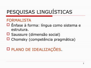 2
PESQUISAS LINGUÍSTICAS
FORMALISTA
 Ênfase à forma: língua como sistema e
estrutura.
 Saussure (dimensão social)
 Chomsky (competência pragmática)
 PLANO DE IDEALIZAÇÕES.
 