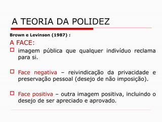 Brown e Levinson (1987) :
A FACE:
 imagem pública que qualquer indivíduo reclama
para si.
 Face negativa – reivindicação da privacidade e
preservação pessoal (desejo de não imposição).
 Face positiva – outra imagem positiva, incluindo o
desejo de ser apreciado e aprovado.
A TEORIA DA POLIDEZ
 