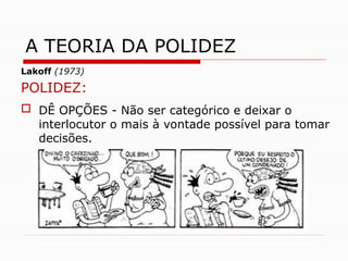 Lakoff (1973)
POLIDEZ:
 DÊ OPÇÕES - Não ser categórico e deixar o
interlocutor o mais à vontade possível para tomar
decisões.
A TEORIA DA POLIDEZ
 