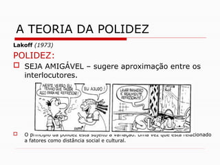 Lakoff (1973)
POLIDEZ:
 SEJA AMIGÁVEL – sugere aproximação entre os
interlocutores.
 O princípio da polidez está sujeito à variação. Uma vez que está relacionado
a fatores como distância social e cultural.
A TEORIA DA POLIDEZ
 