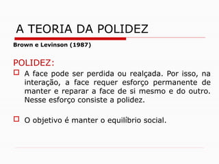 Brown e Levinson (1987)
POLIDEZ:
 A face pode ser perdida ou realçada. Por isso, na
interação, a face requer esforço permanente de
manter e reparar a face de si mesmo e do outro.
Nesse esforço consiste a polidez.
 O objetivo é manter o equilíbrio social.
A TEORIA DA POLIDEZ
 