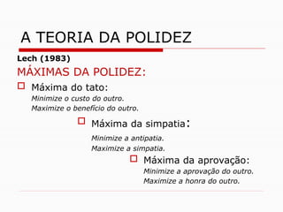Lech (1983)
MÁXIMAS DA POLIDEZ:
 Máxima do tato:
Minimize o custo do outro.
Maximize o benefício do outro.
 Máxima da simpatia:
Minimize a antipatia.
Maximize a simpatia.
 Máxima da aprovação:
Minimize a aprovação do outro.
Maximize a honra do outro.
A TEORIA DA POLIDEZ
 