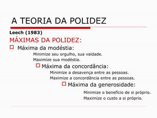 Leech (1983)
MÁXIMAS DA POLIDEZ:
 Máxima da modéstia:
Minimize seu orgulho, sua vaidade.
Maximize sua modéstia.
 Máxima da concordância:
Minimize a desavença entre as pessoas.
Maximize a concordância entre as pessoas.
 Máxima da generosidade:
Minimize o benefício de si próprio.
Maximize o custo a si próprio.
A TEORIA DA POLIDEZ
 