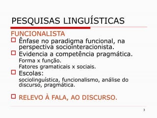 3
PESQUISAS LINGUÍSTICAS
FUNCIONALISTA
 Ênfase no paradigma funcional, na
perspectiva sociointeracionista.
 Evidencia a competência pragmática.
Forma x função.
Fatores gramaticais x sociais.
 Escolas:
sociolinguística, funcionalismo, análise do
discurso, pragmática.
 RELEVO À FALA, AO DISCURSO.
 